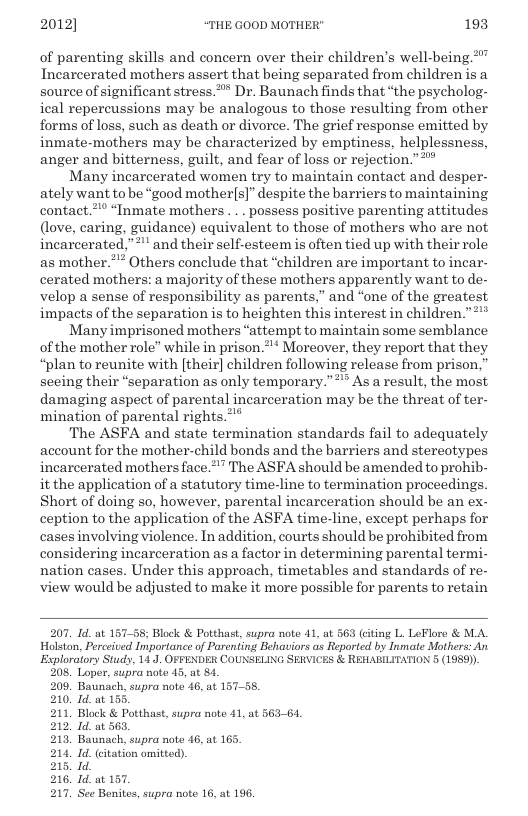 2012] “THE GOOD MOTHER" 193  of parenting skills and concern over their children’s well-being.” Incarcerated mothers assert that being separated from children is a source of significant stress.* Dr. Baunach finds that the psycholog- ical repercussions may be analogous to those resulting from other forms of loss, such as death or divorce. The grief response emitted by inmate-mothers may be characterized by emptiness, helplessness, anger and bitterness, guilt, and fear of loss or rejection.”*”  Many incarcerated women try to maintain contact and desper- ately want to be “good mother(s]” despite the barriers to maintaining contact.”* “Inmate mothers .. . possess positive parenting attitudes (love, caring, guidance) equivalent to those of mothers who are not. incarcerated,” and their self-esteem is often tied up with their role as mother.** Others conclude that “children are important to incar- cerated mothers: a majority of these mothers apparently want to de- velop a sense of responsibility as parents,” and “one of the greatest impacts of the separation is to heighten this interest in children.”  Many imprisoned mothers “attempt to maintain some semblance of the mother role” while in prison.”’* Moreover, they report that they “plan to reunite with [their] children following release from prison.” seeing their “separation as only temporary.”** As a result, the most, damaging aspect of parental incarceration may be the threat of ter- mination of parental rights.**  The ASFA and state termination standards fail to adequately account for the mother-child honds and the barriers and stereotypes incarcerated mothers face. " The ASFA should be amended to prohib- it the application of a statutory time-line to termination proceedings Short of doing so, however, parental incarceration should be an ex- ception to the application of the ASFA time-line, except perhaps for cases involving violence. In addition, courts should be prohibited from considering incarceration as a factor in determining parental termi- nation cases. Under this approach, timetables and standards of re- view would be adjusted to make it more possible for parents to retain  207. Id. at 157-58; Block & Potthast, supra note 41, at 563 (cting L. LeFlore & MA. Halston, Perceived Importance of Parenting Behaviors as Reported by Inmate Mothers: An Esploratory Studs, 14 J. OFFENDER COUNSELING SERVICES & REHARILITATION 5 (1989)) 208. Loper, supra note 15, at 84. 209, Baunach, supra note 16, at 157-58. 210 1d.at 15: 211, Block & Potthast, supra note 41, a 212 1d.at 563, 213, Baunach, supra note 46, at 165 214, Id_ (ctation omitted). 215, 1d 6. Id.at 157. 7. See Bonites, supra note 16, at 196,  